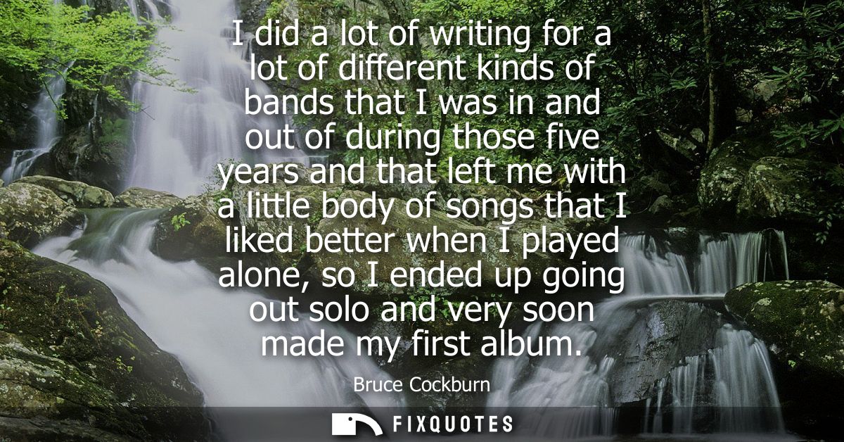 I did a lot of writing for a lot of different kinds of bands that I was in and out of during those five years and that l