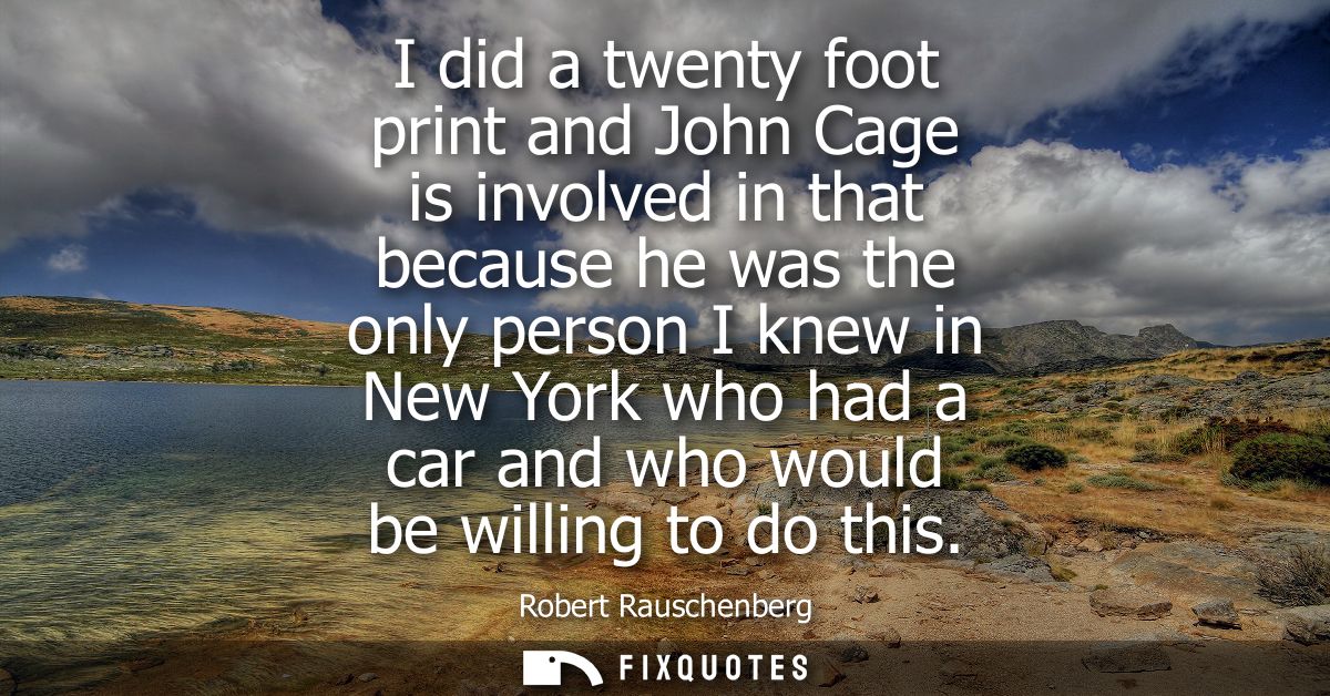 I did a twenty foot print and John Cage is involved in that because he was the only person I knew in New York who had a 