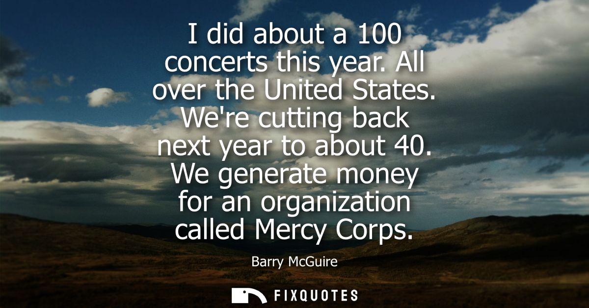 I did about a 100 concerts this year. All over the United States. Were cutting back next year to about 40.