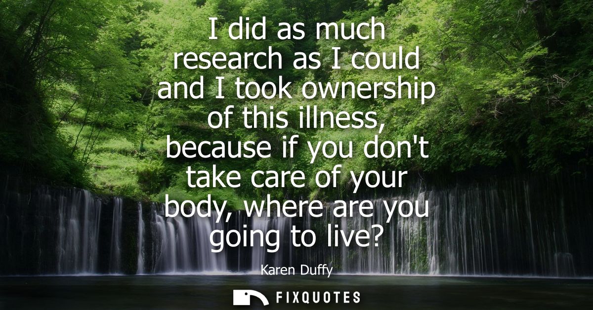 I did as much research as I could and I took ownership of this illness, because if you dont take care of your body, wher