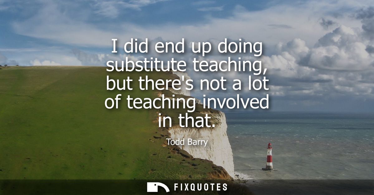 I did end up doing substitute teaching, but theres not a lot of teaching involved in that