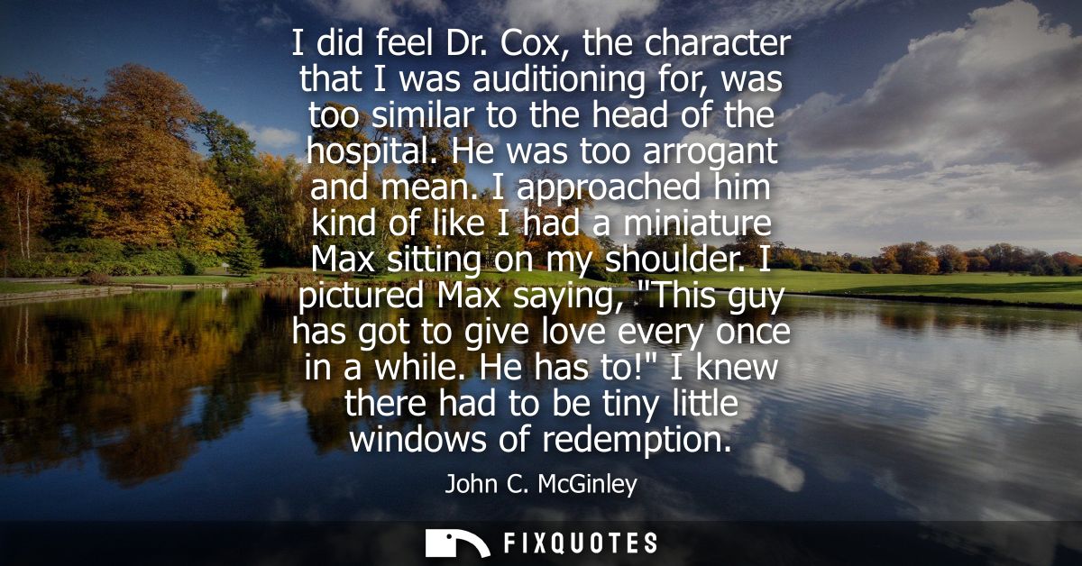 I did feel Dr. Cox, the character that I was auditioning for, was too similar to the head of the hospital. He was too ar