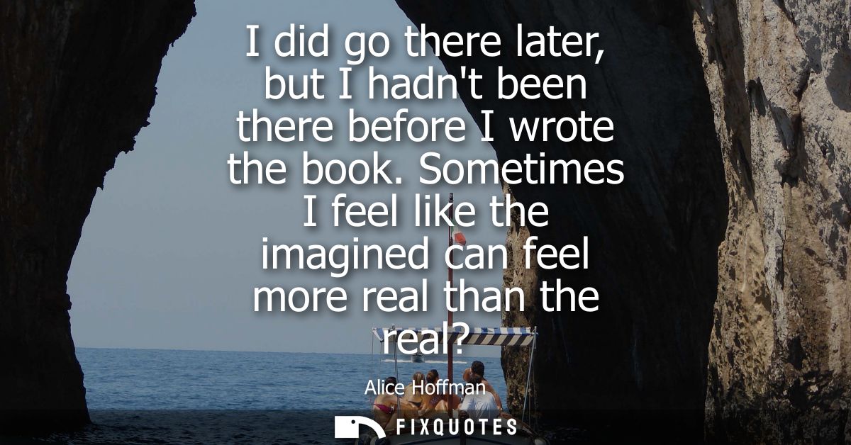 I did go there later, but I hadnt been there before I wrote the book. Sometimes I feel like the imagined can feel more r