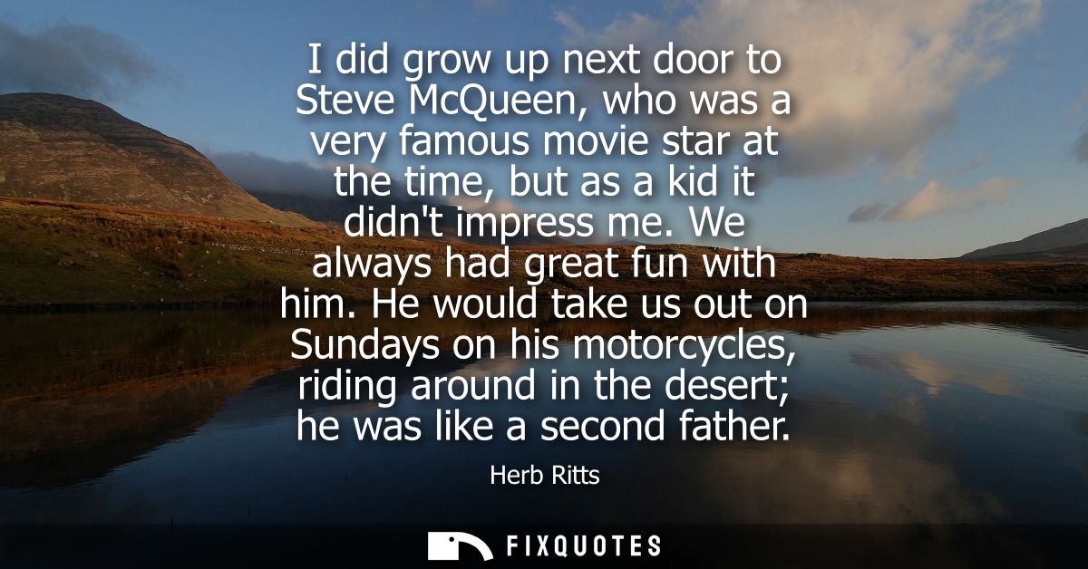 I did grow up next door to Steve McQueen, who was a very famous movie star at the time, but as a kid it didnt impress me
