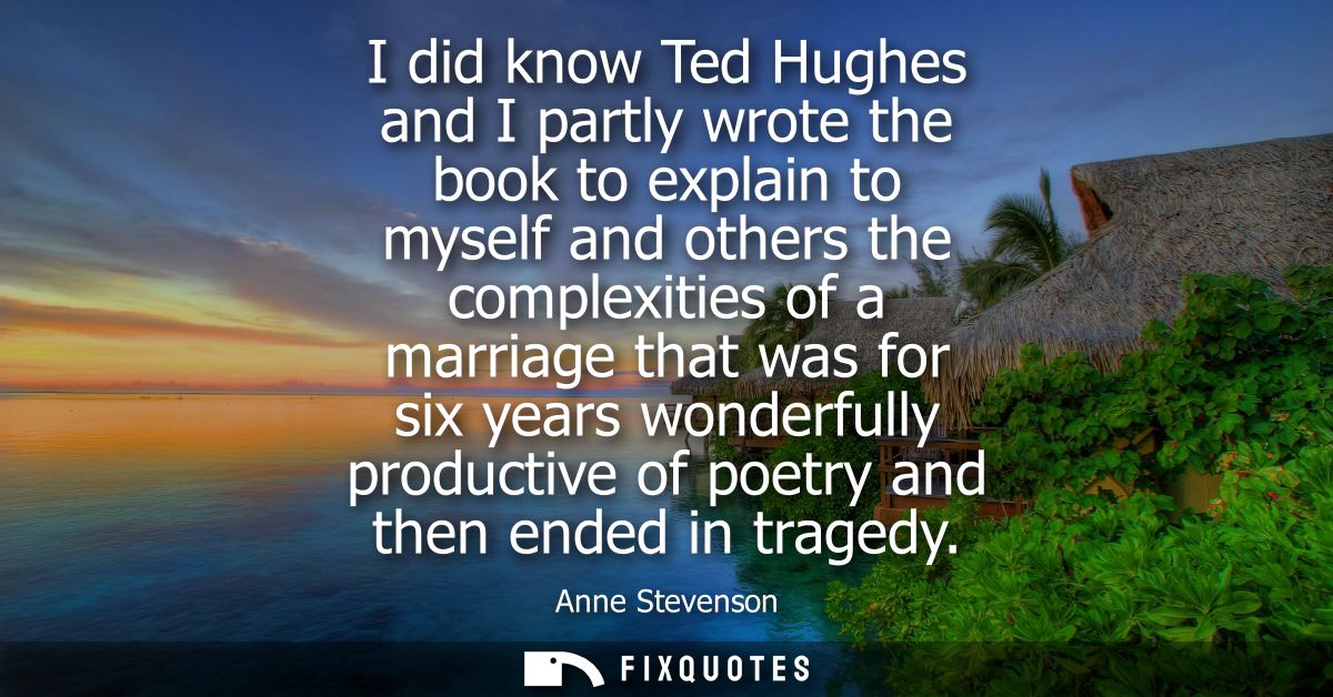 I did know Ted Hughes and I partly wrote the book to explain to myself and others the complexities of a marriage that wa