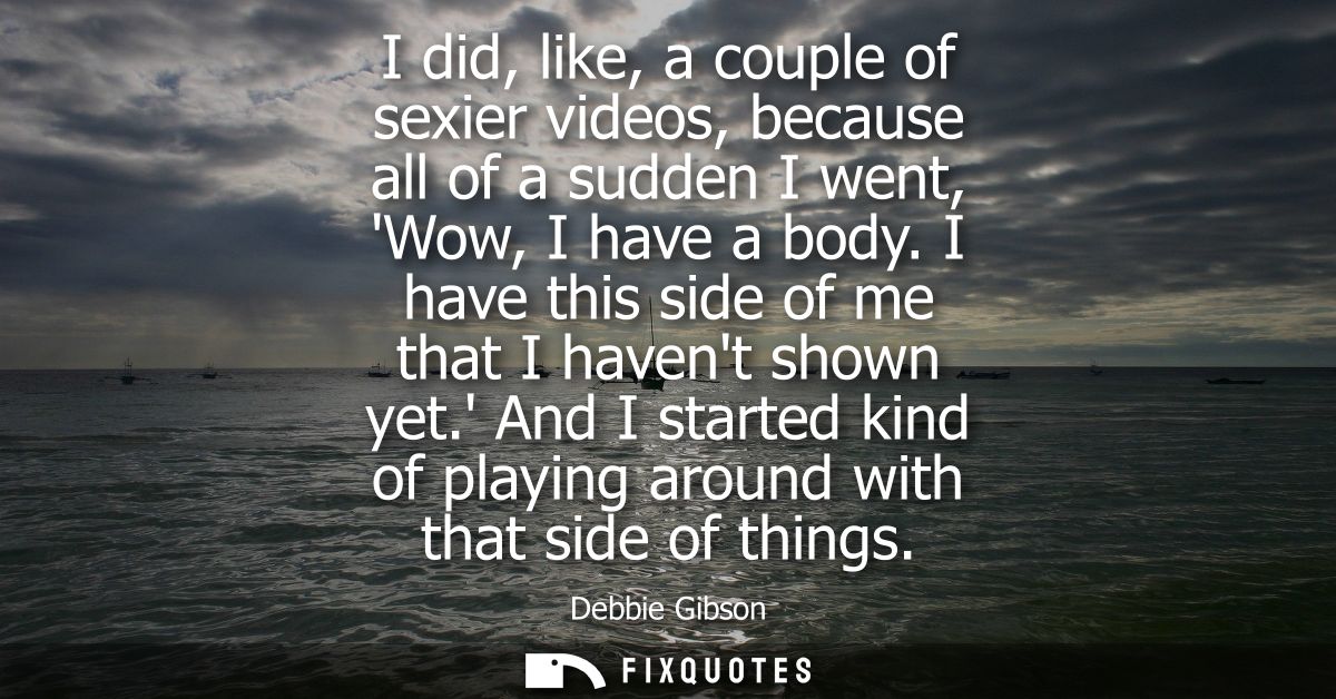 I did, like, a couple of sexier videos, because all of a sudden I went, Wow, I have a body. I have this side of me that 
