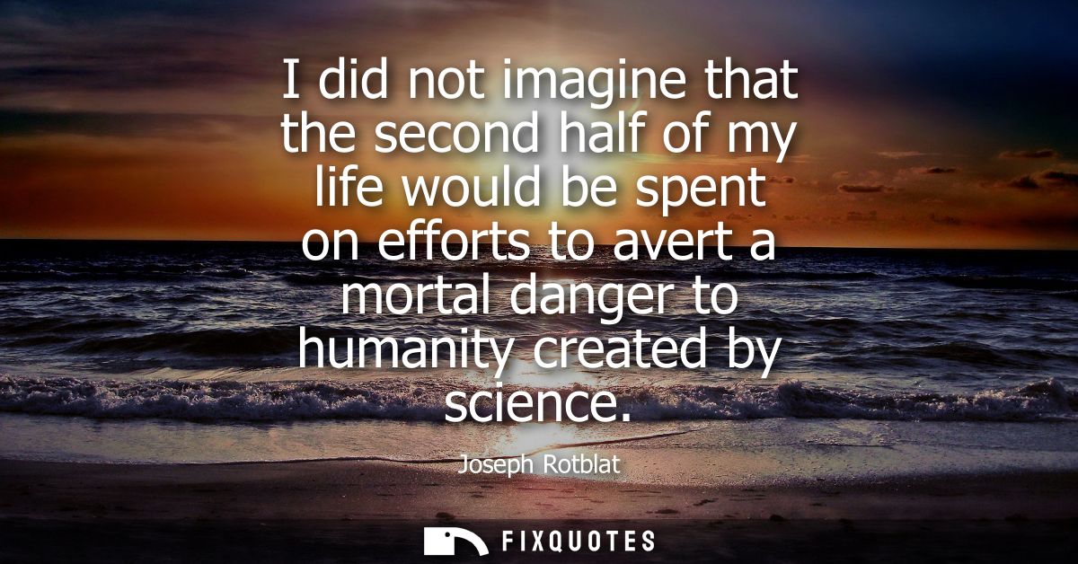 I did not imagine that the second half of my life would be spent on efforts to avert a mortal danger to humanity created