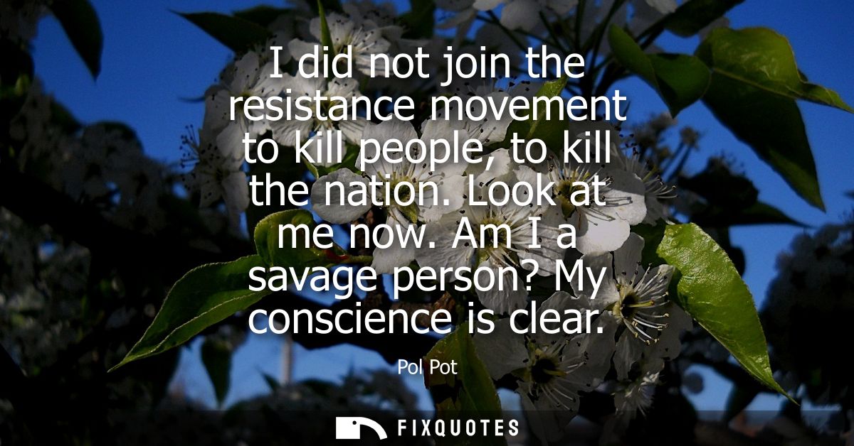 I did not join the resistance movement to kill people, to kill the nation. Look at me now. Am I a savage person? My cons