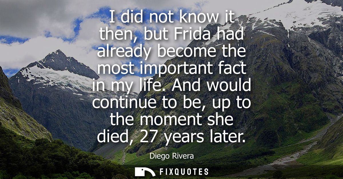 I did not know it then, but Frida had already become the most important fact in my life. And would continue to be, up to