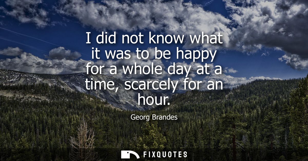 I did not know what it was to be happy for a whole day at a time, scarcely for an hour