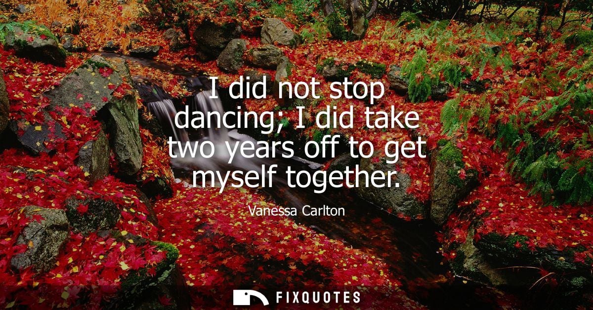 I did not stop dancing I did take two years off to get myself together
