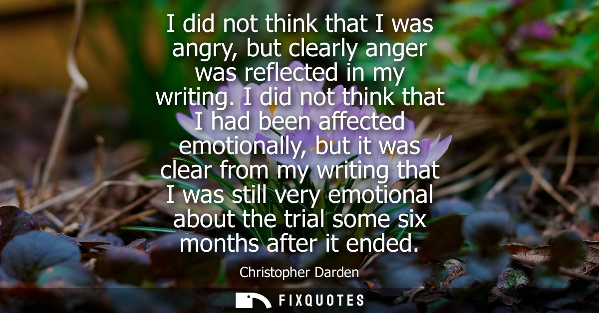 I did not think that I was angry, but clearly anger was reflected in my writing. I did not think that I had been affecte