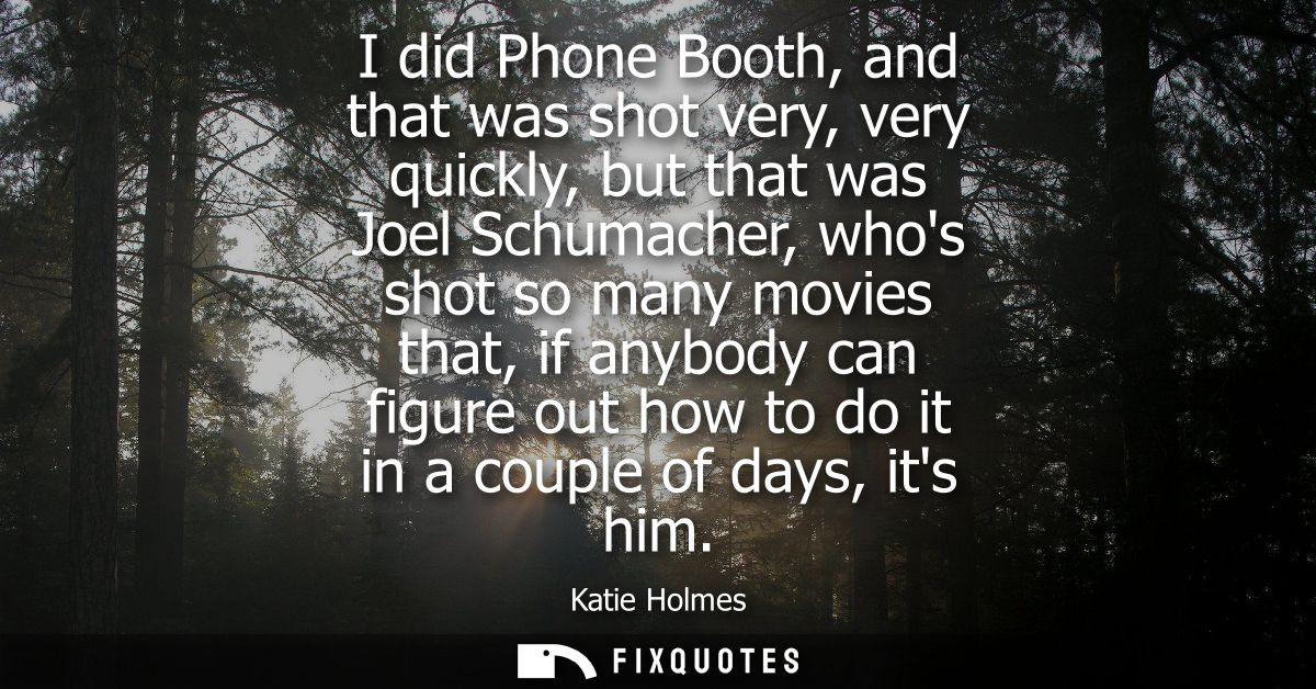 I did Phone Booth, and that was shot very, very quickly, but that was Joel Schumacher, whos shot so many movies that, if