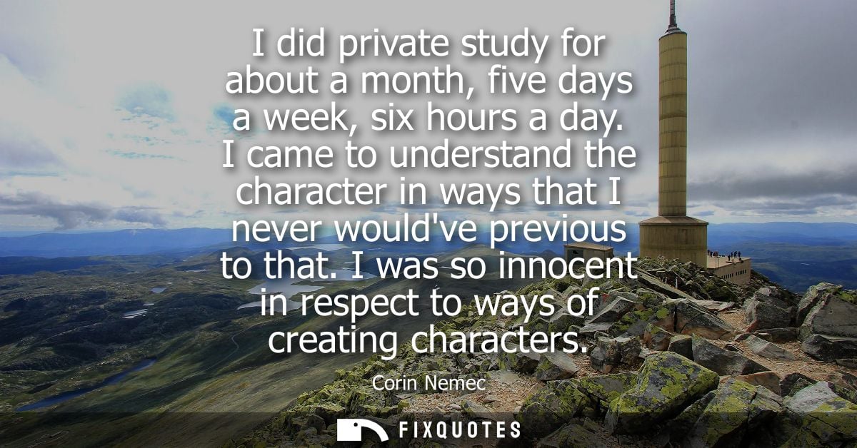 I did private study for about a month, five days a week, six hours a day. I came to understand the character in ways tha