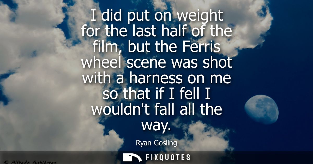 I did put on weight for the last half of the film, but the Ferris wheel scene was shot with a harness on me so that if I