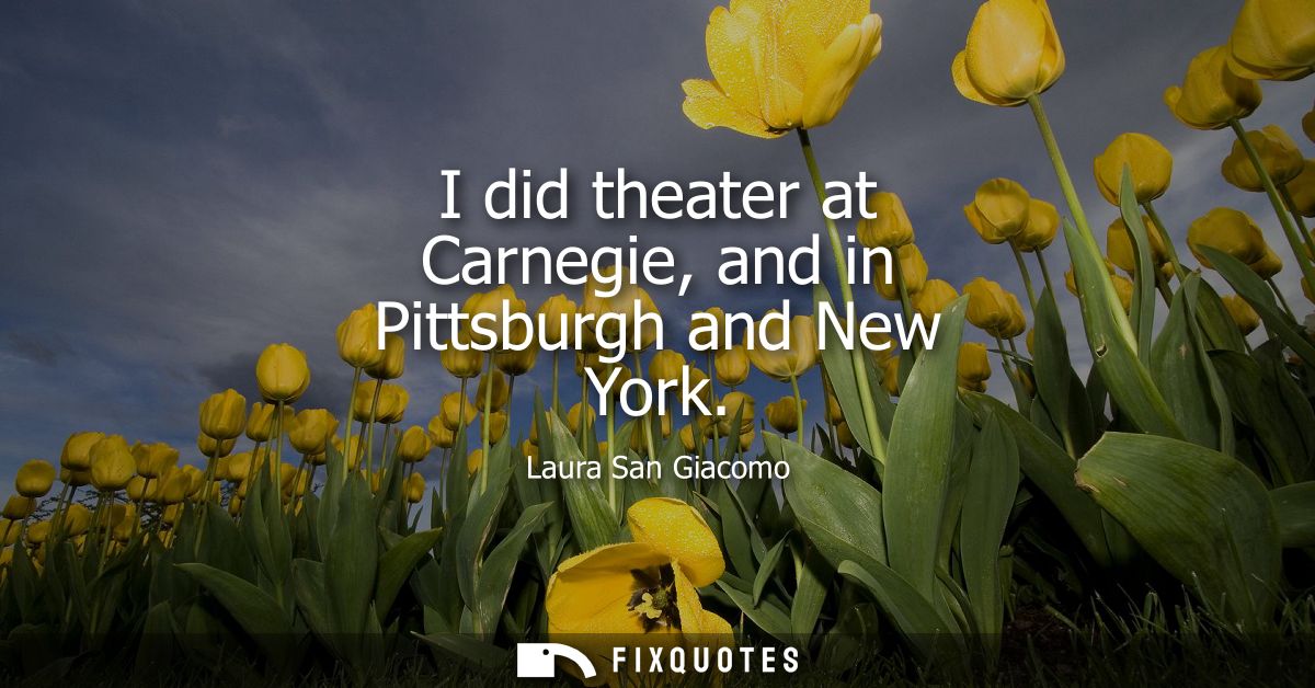 I did theater at Carnegie, and in Pittsburgh and New York