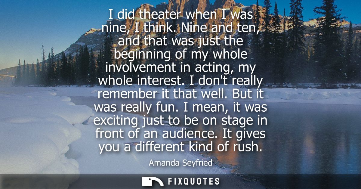 I did theater when I was nine, I think. Nine and ten, and that was just the beginning of my whole involvement in acting,