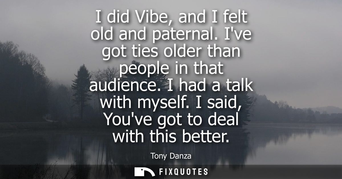 I did Vibe, and I felt old and paternal. Ive got ties older than people in that audience. I had a talk with myself. I sa