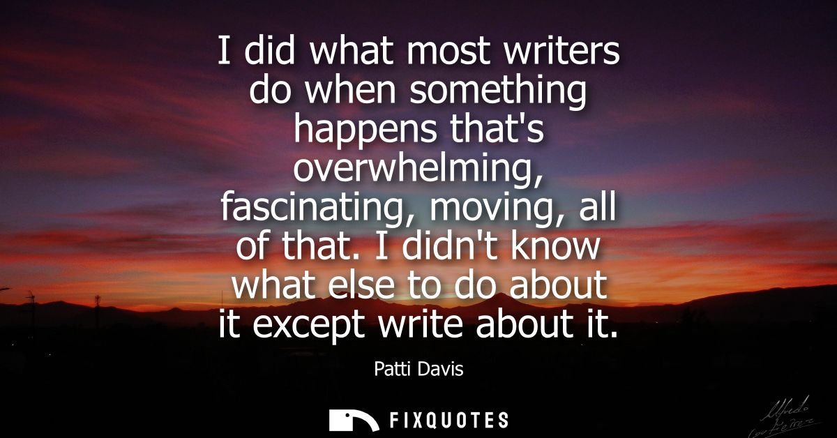 I did what most writers do when something happens thats overwhelming, fascinating, moving, all of that.