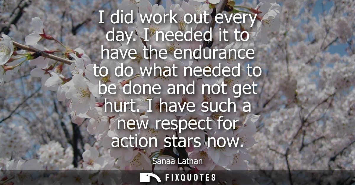 I did work out every day. I needed it to have the endurance to do what needed to be done and not get hurt. I have such a