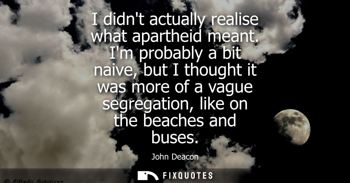 I didnt actually realise what apartheid meant. Im probably a bit naive, but I thought it was more of a vague segregation