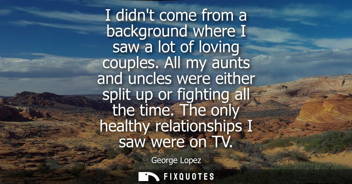 I didnt come from a background where I saw a lot of loving couples. All my aunts and uncles were either split up or figh