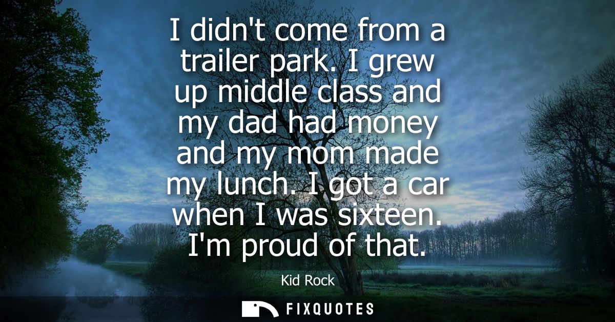 I didnt come from a trailer park. I grew up middle class and my dad had money and my mom made my lunch. I got a car when