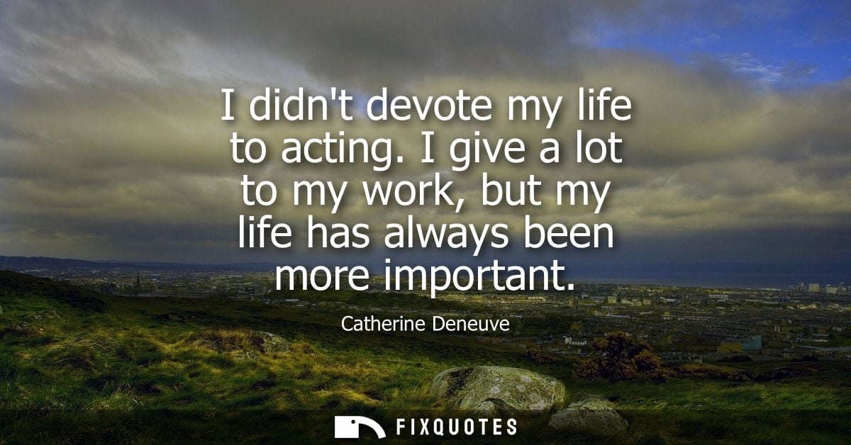 I didnt devote my life to acting. I give a lot to my work, but my life has always been more important
