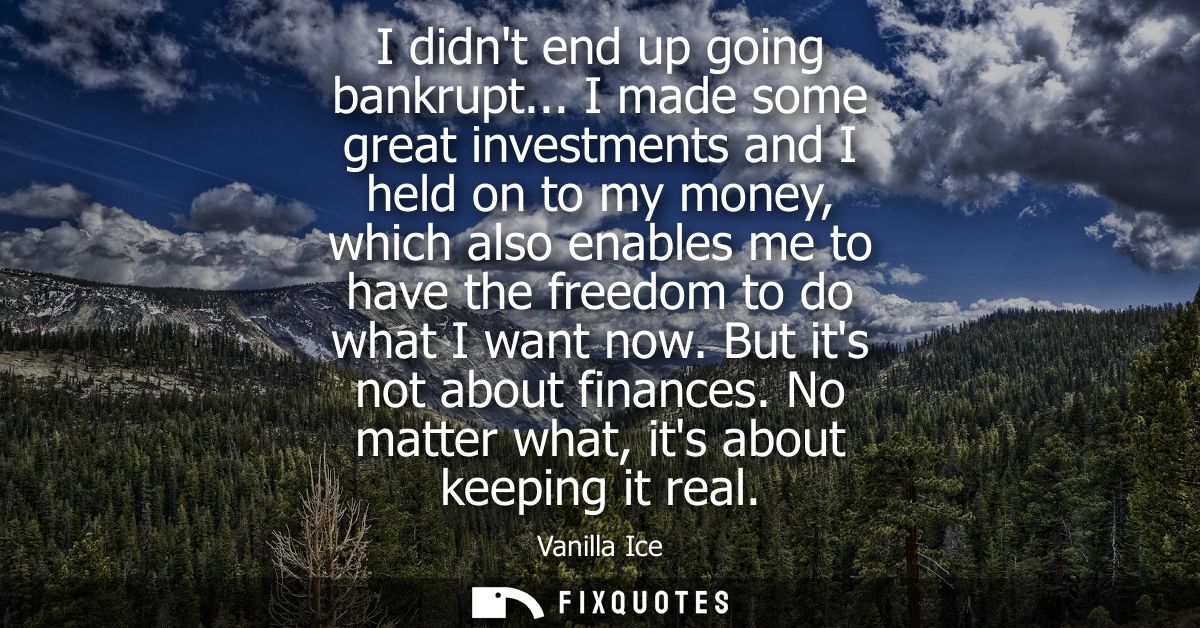 I didnt end up going bankrupt... I made some great investments and I held on to my money, which also enables me to have 