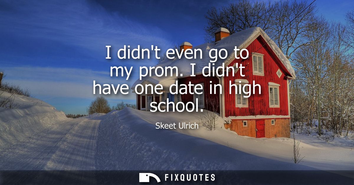 I didnt even go to my prom. I didnt have one date in high school