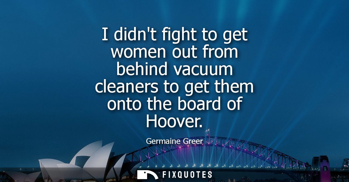 I didnt fight to get women out from behind vacuum cleaners to get them onto the board of Hoover