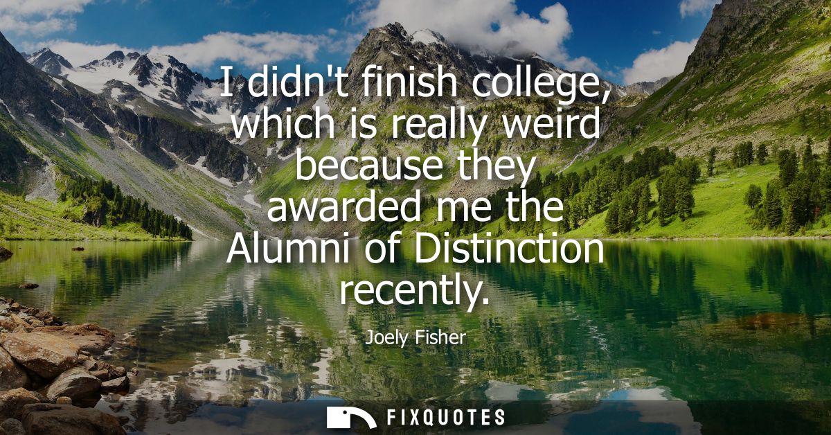 I didnt finish college, which is really weird because they awarded me the Alumni of Distinction recently