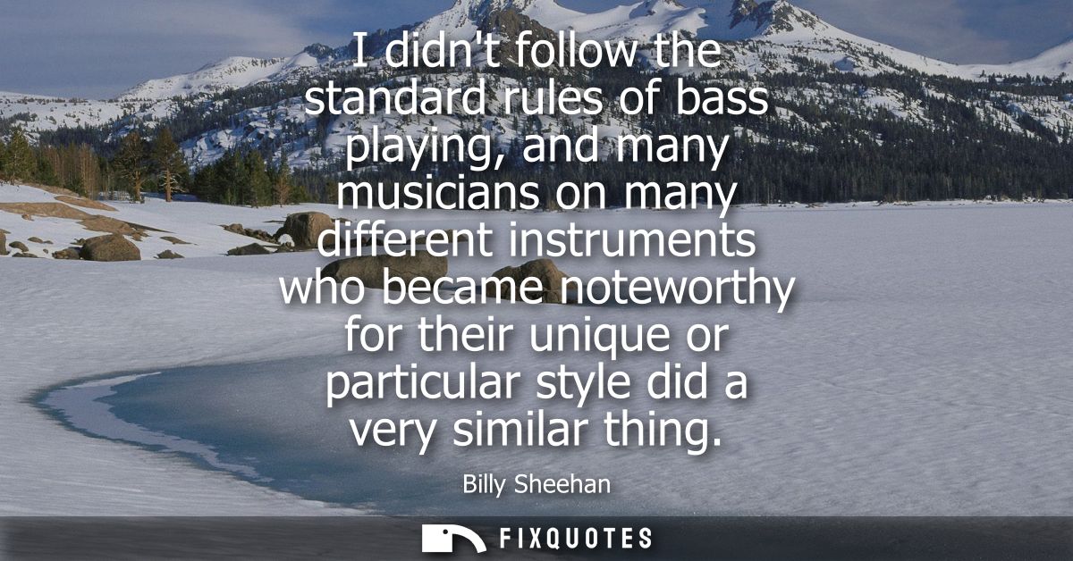 I didnt follow the standard rules of bass playing, and many musicians on many different instruments who became noteworth
