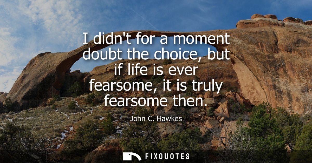 I didnt for a moment doubt the choice, but if life is ever fearsome, it is truly fearsome then
