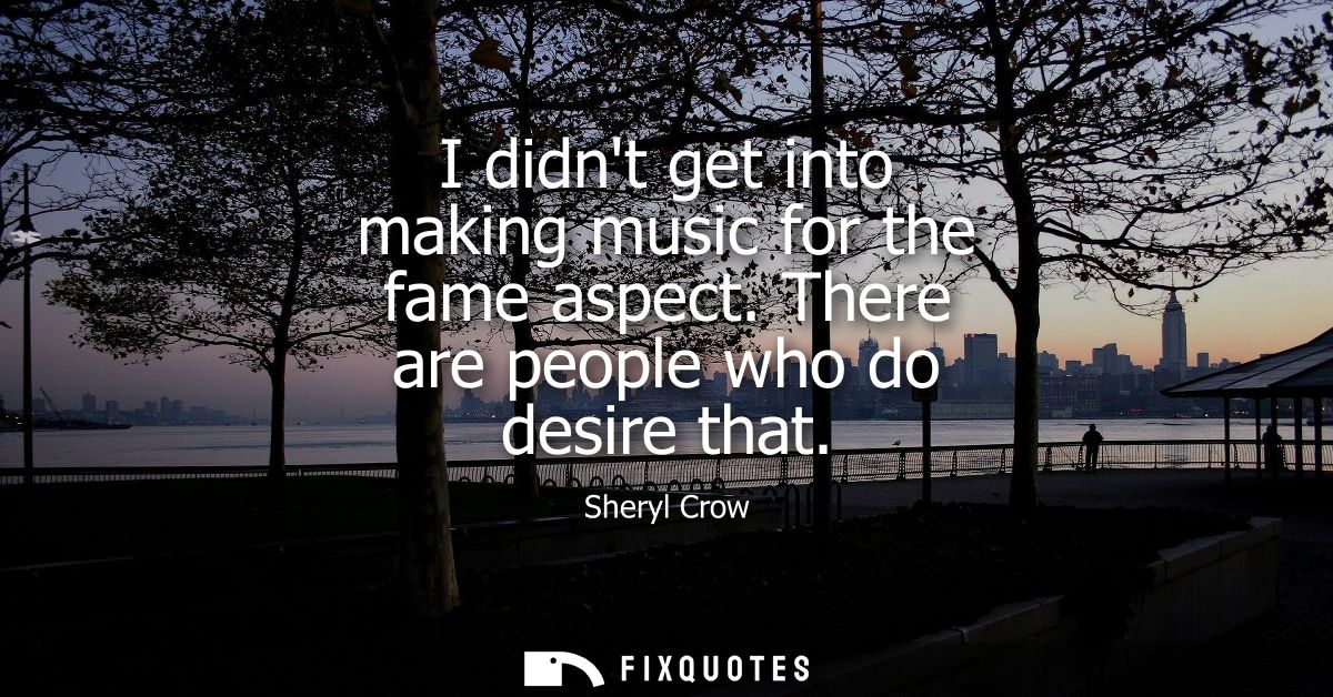 I didnt get into making music for the fame aspect. There are people who do desire that