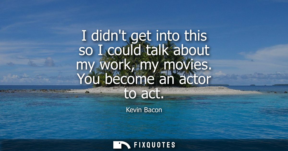 I didnt get into this so I could talk about my work, my movies. You become an actor to act