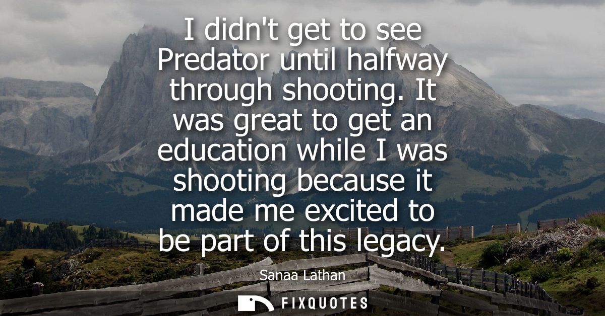 I didnt get to see Predator until halfway through shooting. It was great to get an education while I was shooting becaus