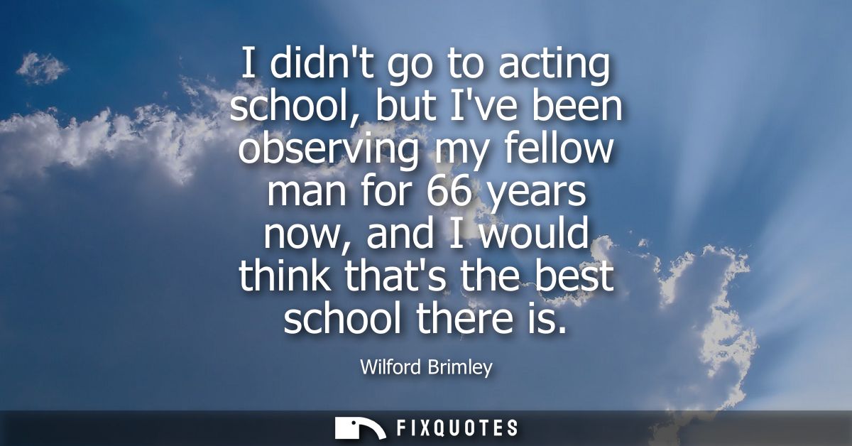 I didnt go to acting school, but Ive been observing my fellow man for 66 years now, and I would think thats the best sch