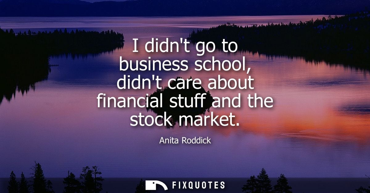 I didnt go to business school, didnt care about financial stuff and the stock market