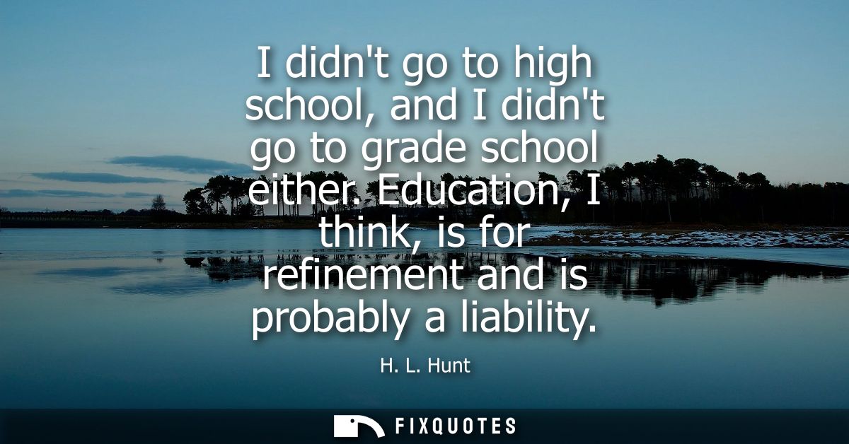 I didnt go to high school, and I didnt go to grade school either. Education, I think, is for refinement and is probably 