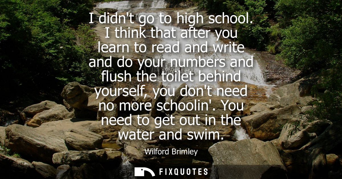 I didnt go to high school. I think that after you learn to read and write and do your numbers and flush the toilet behin