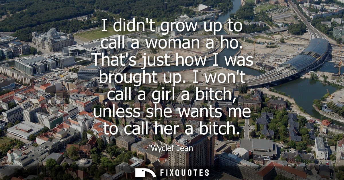 I didnt grow up to call a woman a ho. Thats just how I was brought up. I wont call a girl a bitch, unless she wants me t