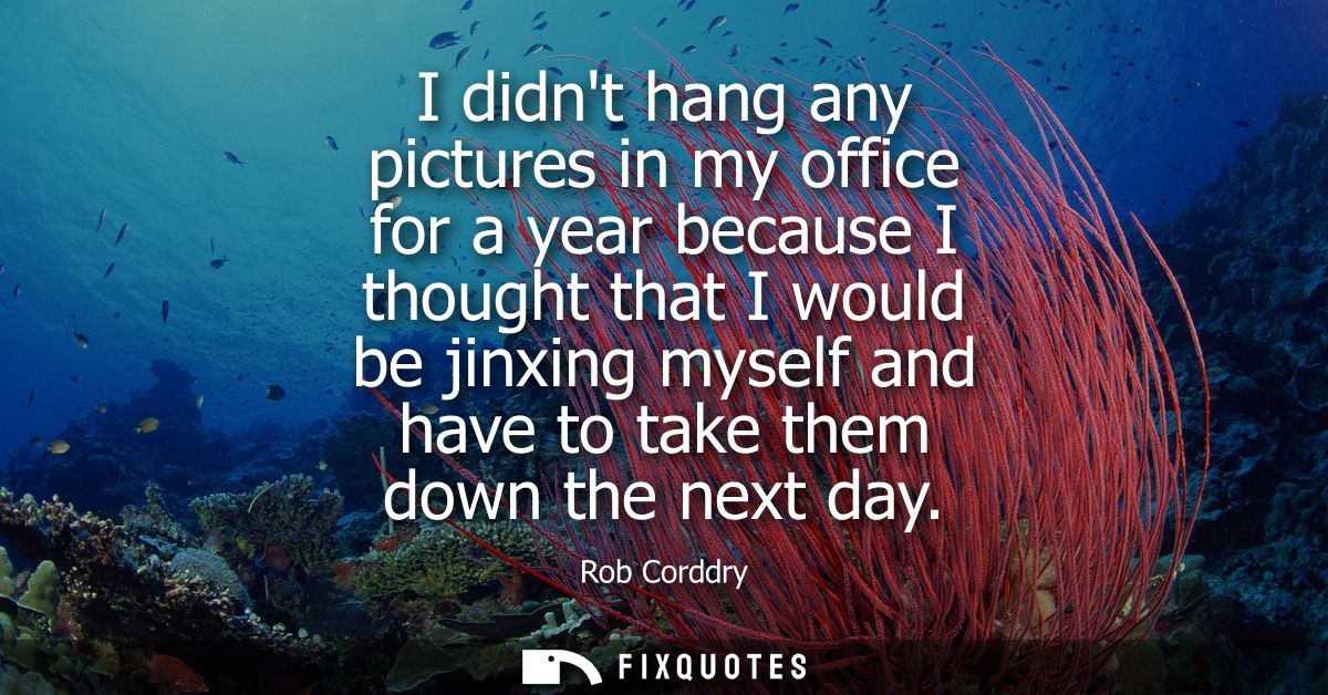 I didnt hang any pictures in my office for a year because I thought that I would be jinxing myself and have to take them