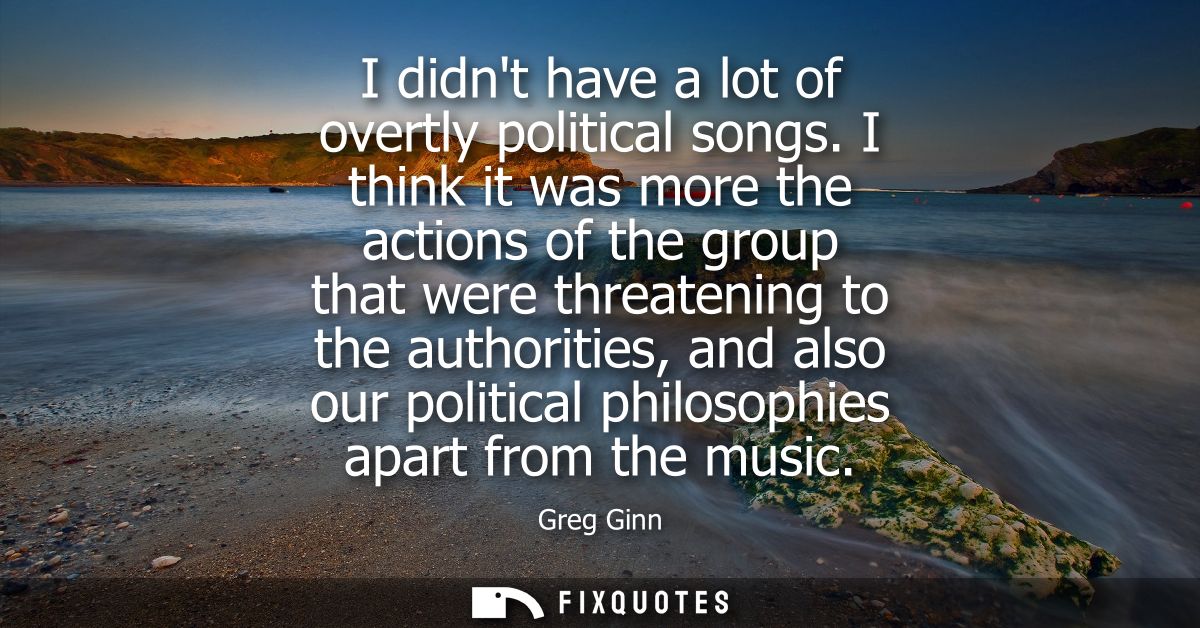 I didnt have a lot of overtly political songs. I think it was more the actions of the group that were threatening to the