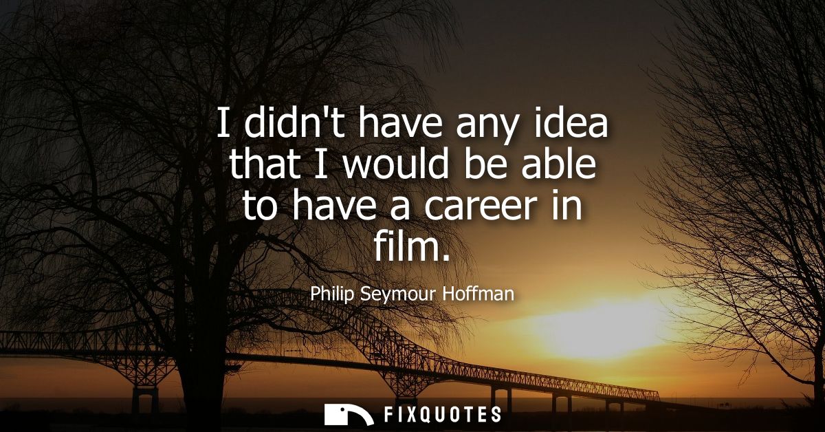 I didnt have any idea that I would be able to have a career in film