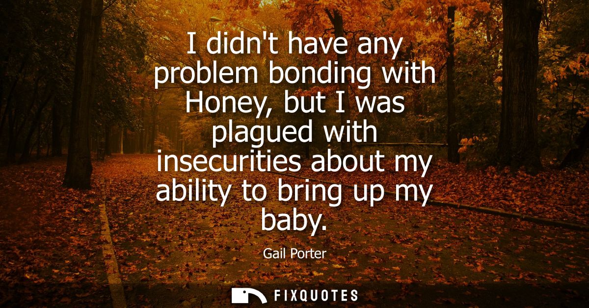 I didnt have any problem bonding with Honey, but I was plagued with insecurities about my ability to bring up my baby