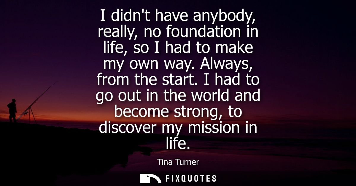 I didnt have anybody, really, no foundation in life, so I had to make my own way. Always, from the start.