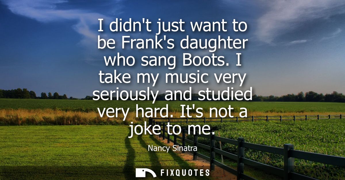 I didnt just want to be Franks daughter who sang Boots. I take my music very seriously and studied very hard. Its not a 