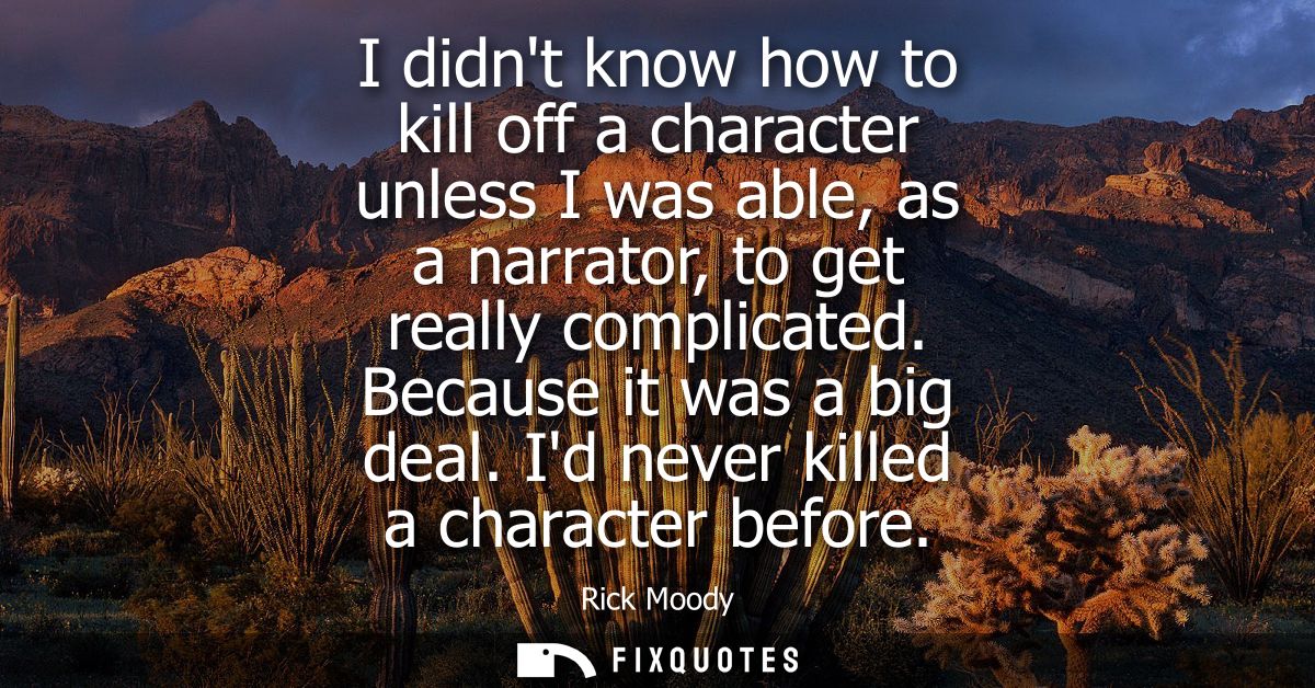 I didnt know how to kill off a character unless I was able, as a narrator, to get really complicated. Because it was a b