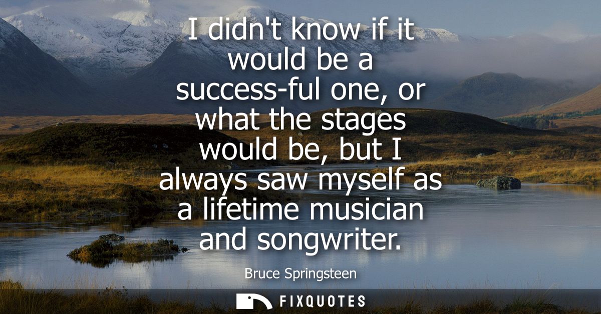 I didnt know if it would be a success-ful one, or what the stages would be, but I always saw myself as a lifetime musici